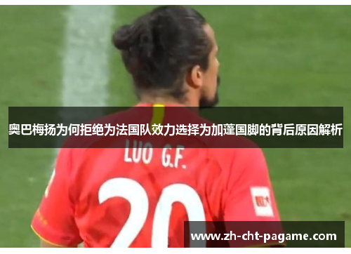 奥巴梅扬为何拒绝为法国队效力选择为加蓬国脚的背后原因解析 奥巴梅扬为何拒绝为法国队效力选择为加蓬国脚的背后原因解析