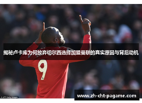 揭秘卢卡库为何放弃切尔西选择加盟曼联的真实原因与背后动机