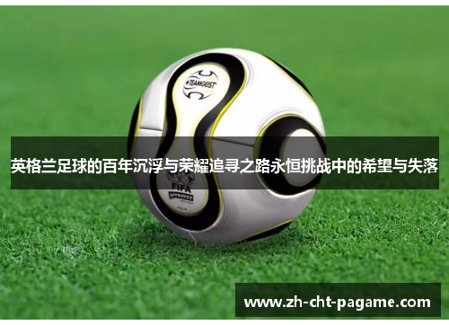 英格兰足球的百年沉浮与荣耀追寻之路永恒挑战中的希望与失落