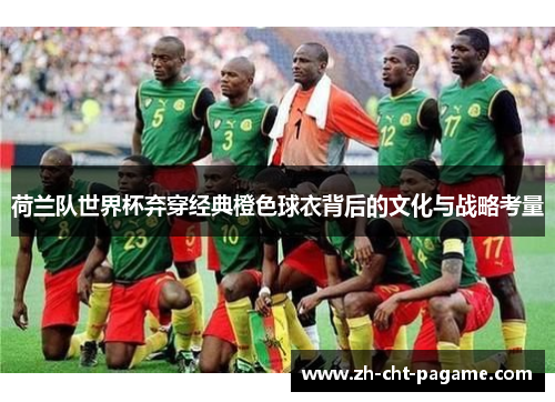 荷兰队世界杯弃穿经典橙色球衣背后的文化与战略考量 荷兰队世界杯弃穿经典橙色球衣背后的文化与战略考量
