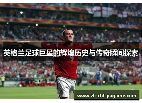 英格兰足球巨星的辉煌历史与传奇瞬间探索