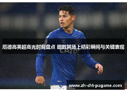 厄德高英超高光时刻盘点 细数其场上精彩瞬间与关键表现