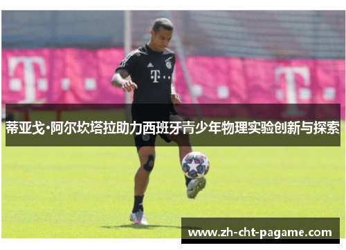 蒂亚戈·阿尔坎塔拉助力西班牙青少年物理实验创新与探索