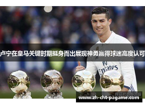 卢宁在皇马关键时期挺身而出展现神勇赢得球迷高度认可