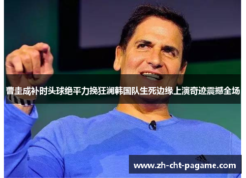 曹圭成补时头球绝平力挽狂澜韩国队生死边缘上演奇迹震撼全场