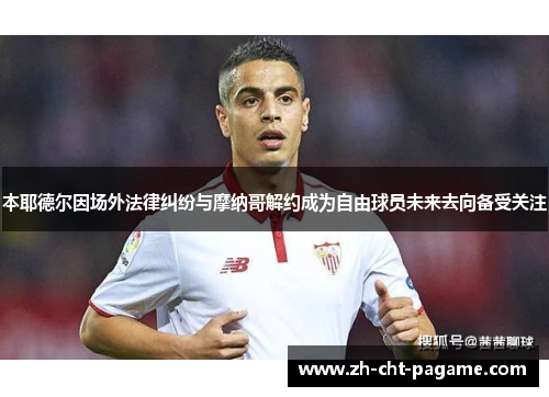 本耶德尔因场外法律纠纷与摩纳哥解约成为自由球员未来去向备受关注