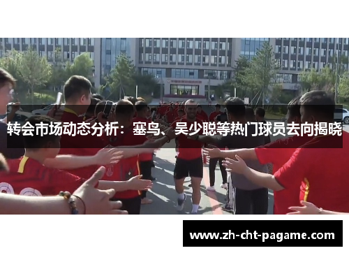 转会市场动态分析:塞鸟、吴少聪等热门球员去向揭晓 转会市场动态分析:塞鸟、吴少聪等热门球员去向揭晓