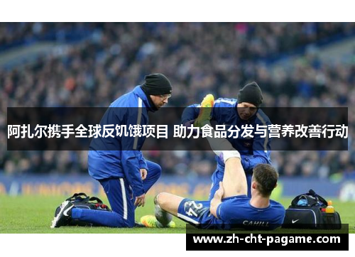 阿扎尔携手全球反饥饿项目 助力食品分发与营养改善行动 阿扎尔携手全球反饥饿项目 助力食品分发与营养改善行动